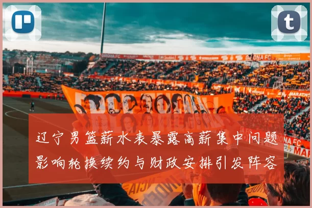 辽宁男篮薪水表暴露高薪集中问题影响轮换续约与财政安排引发阵容调整