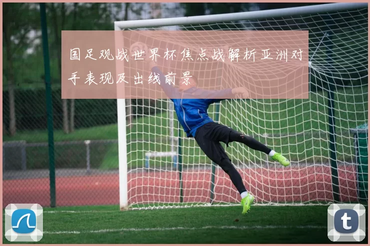 国足观战世界杯焦点战解析亚洲对手表现及出线前景